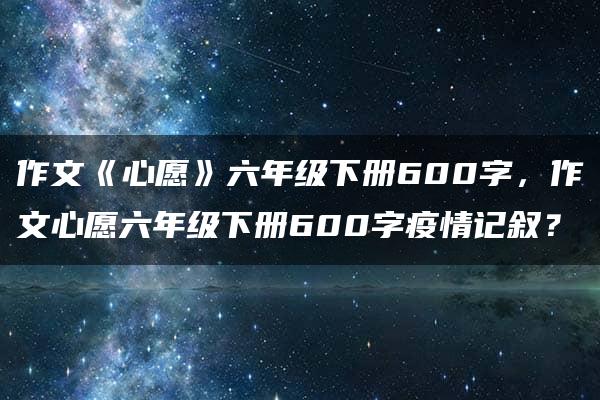 作文《心愿》六年级下册600字，作文心愿六年级下册600字疫情记叙？