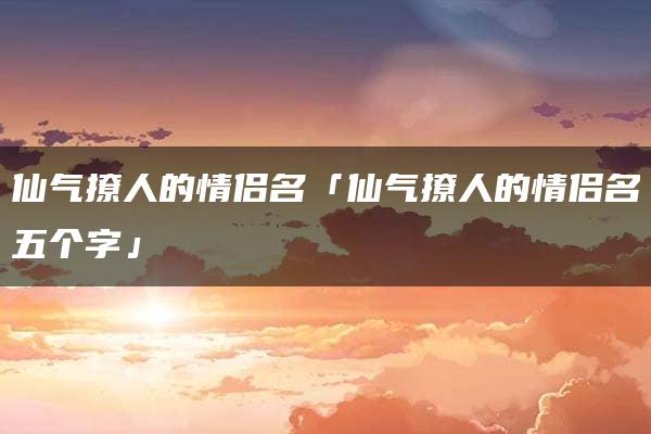 仙气撩人的情侣名「仙气撩人的情侣名五个字」