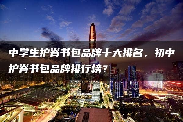 中学生护脊书包品牌十大排名，初中护脊书包品牌排行榜？