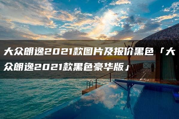 大众朗逸2021款图片及报价黑色「大众朗逸2021款黑色豪华版」