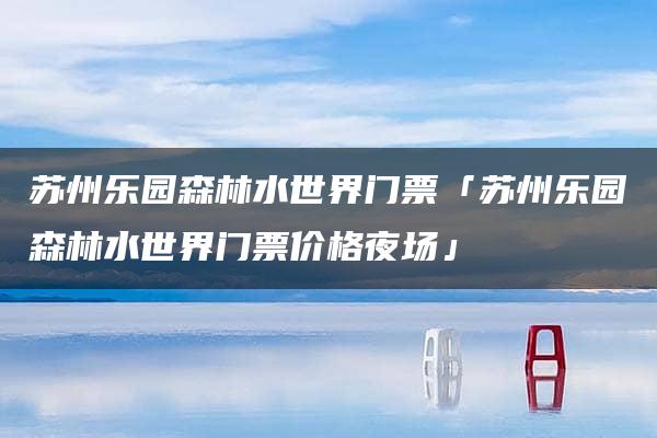 苏州乐园森林水世界门票「苏州乐园森林水世界门票价格夜场」