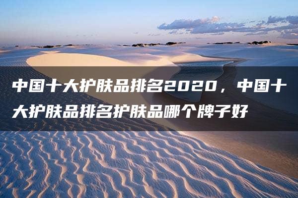 中国十大护肤品排名2020，中国十大护肤品排名护肤品哪个牌子好