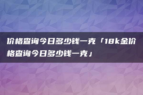 价格查询今日多少钱一克「18k金价格查询今日多少钱一克」