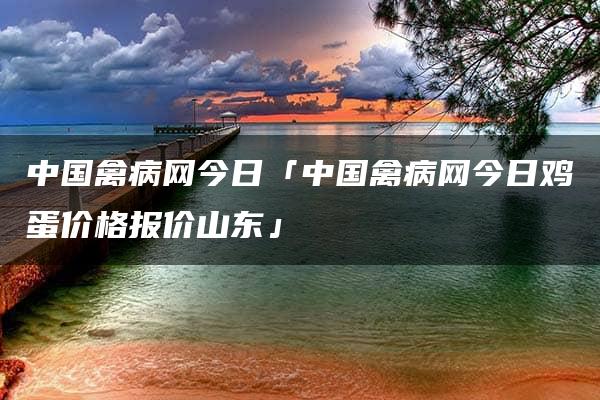 中国禽病网今日「中国禽病网今日鸡蛋价格报价山东」