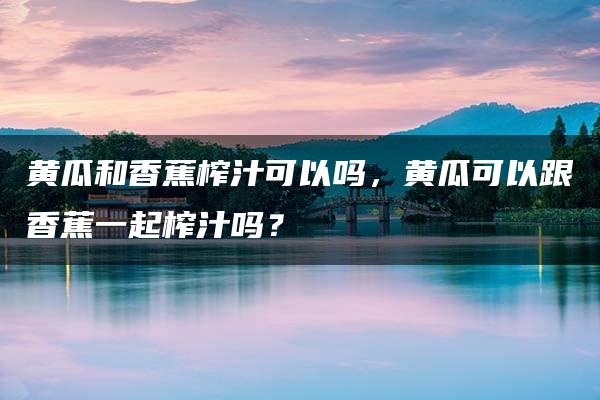 黄瓜和香蕉榨汁可以吗，黄瓜可以跟香蕉一起榨汁吗？