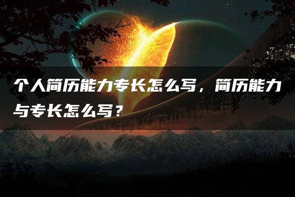 个人简历能力专长怎么写，简历能力与专长怎么写？