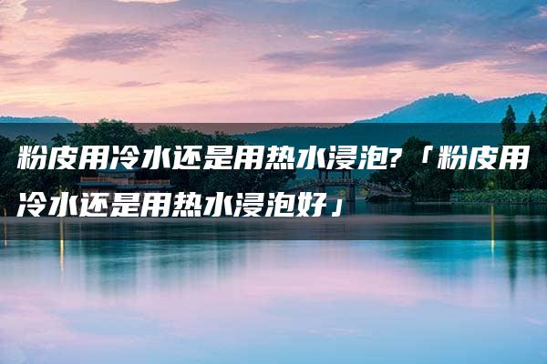 粉皮用冷水还是用热水浸泡?「粉皮用冷水还是用热水浸泡好」