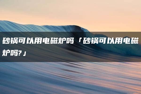 砂锅可以用电磁炉吗「砂锅可以用电磁炉吗?」