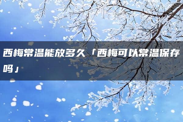 西梅常温能放多久「西梅可以常温保存吗」