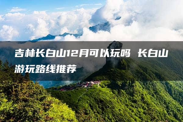 吉林长白山12月可以玩吗 长白山游玩路线推荐