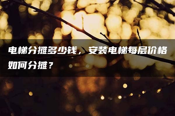 电梯分摊多少钱，安装电梯每层价格如何分摊？