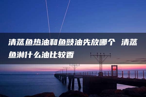 清蒸鱼热油和鱼豉油先放哪个 清蒸鱼淋什么油比较香