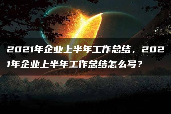 2021年企业上半年工作总结，2021年企业上半年工作总结怎么写？