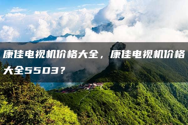 康佳电视机价格大全，康佳电视机价格大全55D3？