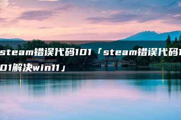 steam错误代码101「steam错误代码101解决win11」