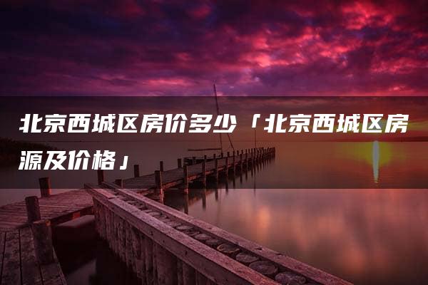 北京西城区房价多少「北京西城区房源及价格」