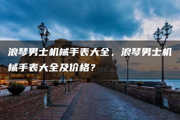 浪琴男士机械手表大全，浪琴男士机械手表大全及价格？