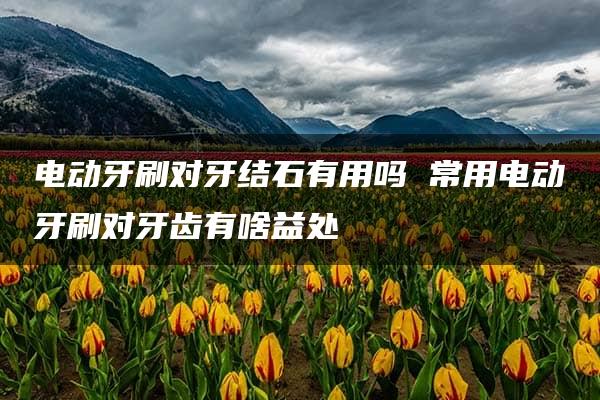 电动牙刷对牙结石有用吗 常用电动牙刷对牙齿有啥益处