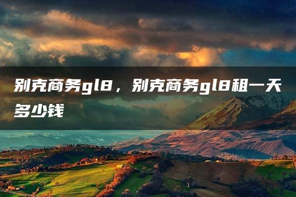 别克商务gl8，别克商务gl8租一天多少钱