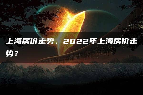 上海房价走势，2022年上海房价走势？