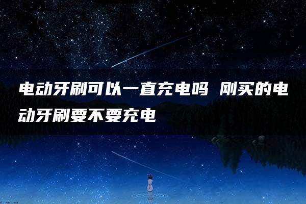 电动牙刷可以一直充电吗 刚买的电动牙刷要不要充电