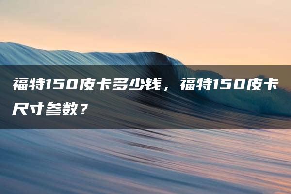 福特150皮卡多少钱，福特150皮卡尺寸参数？