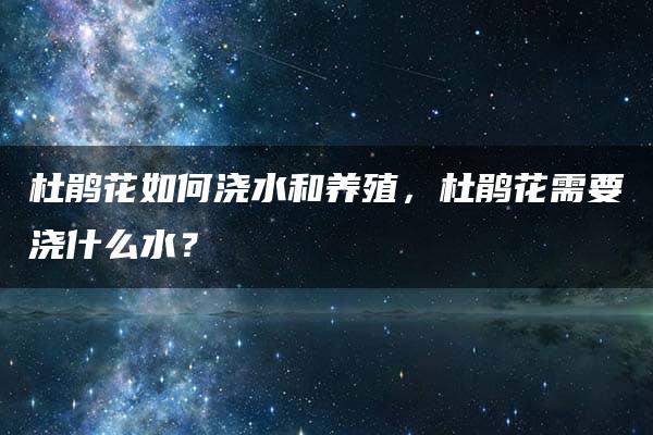 杜鹃花如何浇水和养殖，杜鹃花需要浇什么水？