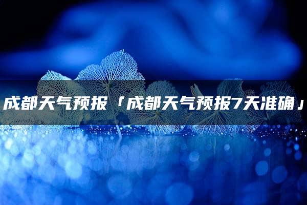 成都天气预报「成都天气预报7天准确」