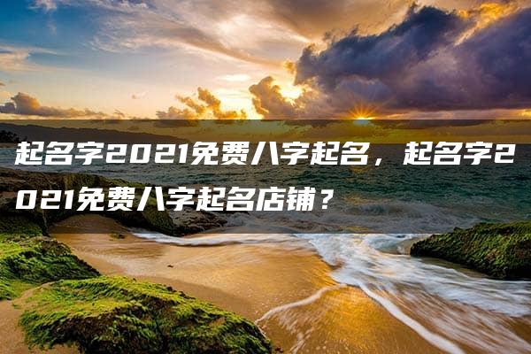 起名字2021免费八字起名，起名字2021免费八字起名店铺？