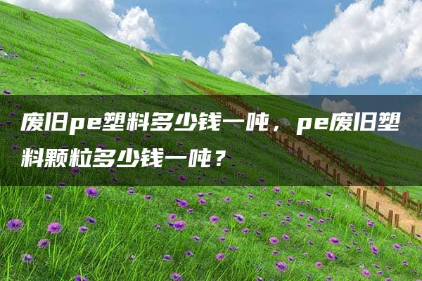 废旧pe塑料多少钱一吨，pe废旧塑料颗粒多少钱一吨？