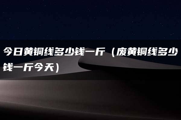 今日黄铜线多少钱一斤（废黄铜线多少钱一斤今天）