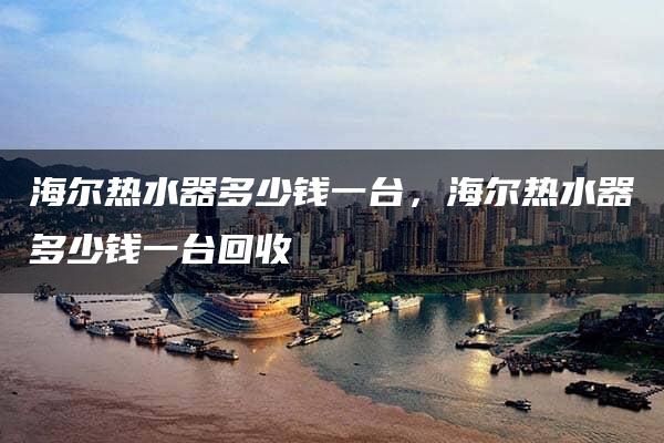 海尔热水器多少钱一台，海尔热水器多少钱一台回收