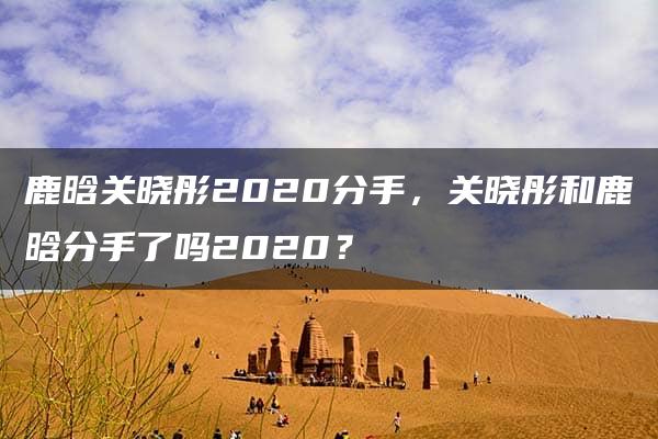 鹿晗关晓彤2020分手，关晓彤和鹿晗分手了吗2020？