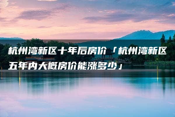 杭州湾新区十年后房价「杭州湾新区五年内大概房价能涨多少」