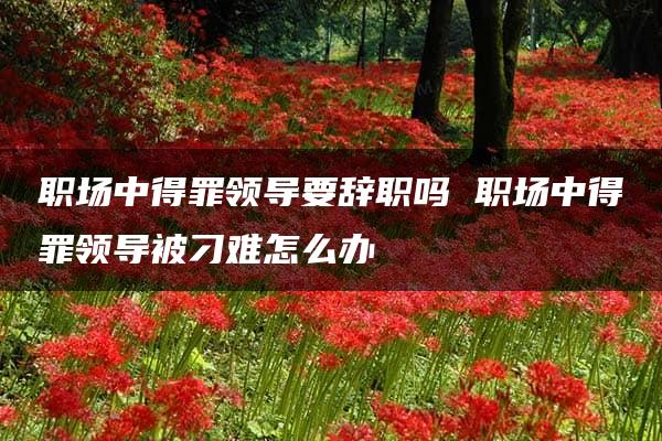 职场中得罪领导要辞职吗 职场中得罪领导被刁难怎么办