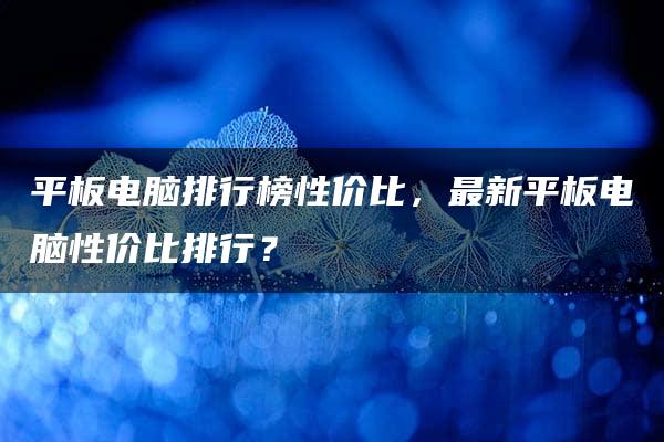 平板电脑排行榜性价比，最新平板电脑性价比排行？