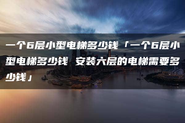 一个6层小型电梯多少钱「一个6层小型电梯多少钱 安装六层的电梯需要多少钱」