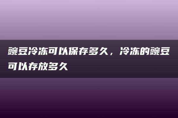 豌豆冷冻可以保存多久，冷冻的豌豆可以存放多久