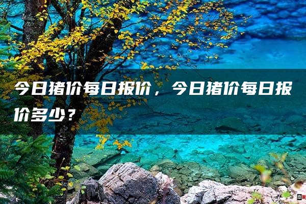 今日猪价每日报价，今日猪价每日报价多少？