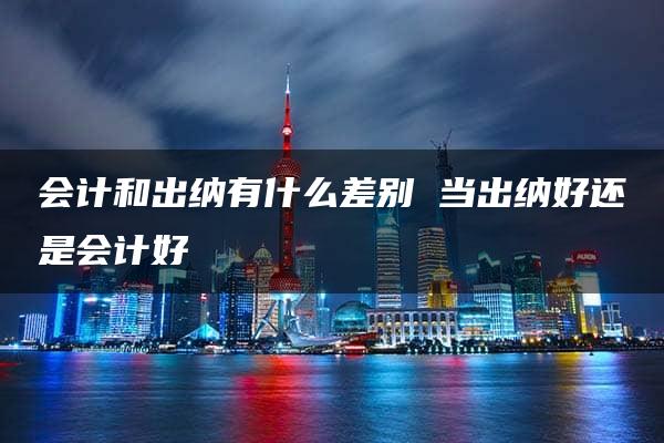 会计和出纳有什么差别 当出纳好还是会计好