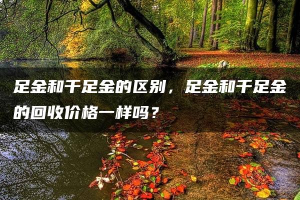 足金和千足金的区别，足金和千足金的回收价格一样吗？