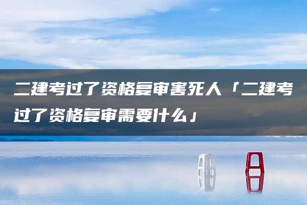 二建考过了资格复审害死人「二建考过了资格复审需要什么」