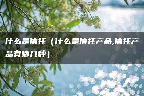 什么是信托（什么是信托产品,信托产品有哪几种）