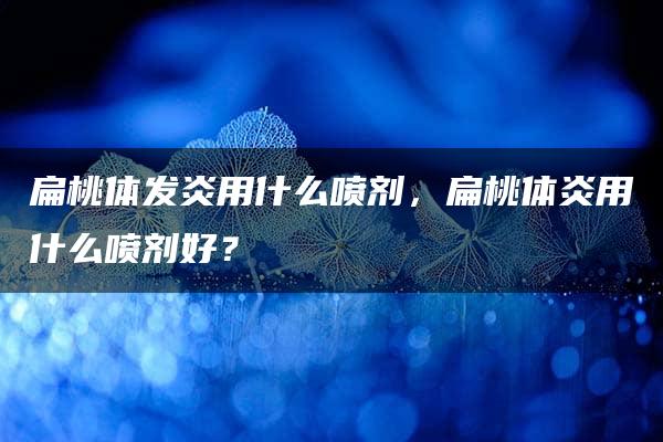 扁桃体发炎用什么喷剂，扁桃体炎用什么喷剂好？