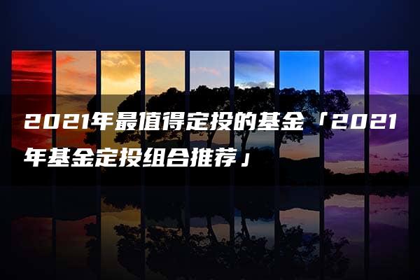 2021年最值得定投的基金「2021年基金定投组合推荐」