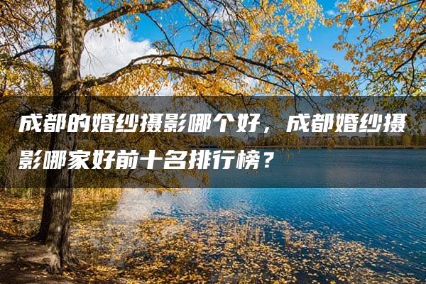 成都的婚纱摄影哪个好，成都婚纱摄影哪家好前十名排行榜？