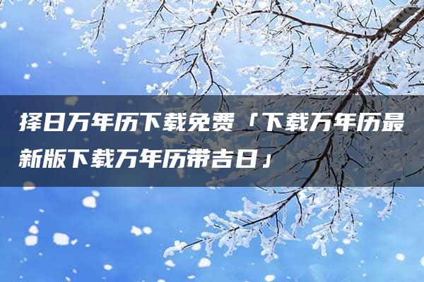 择日万年历下载免费「下载万年历最新版下载万年历带吉日」