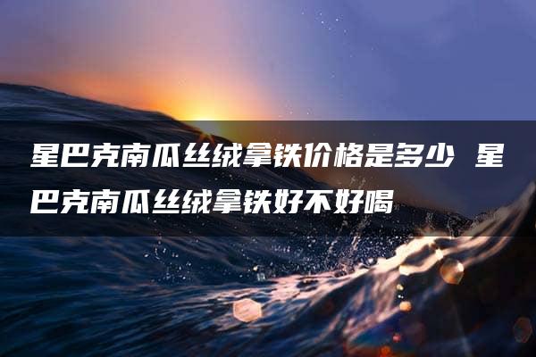 星巴克南瓜丝绒拿铁价格是多少 星巴克南瓜丝绒拿铁好不好喝