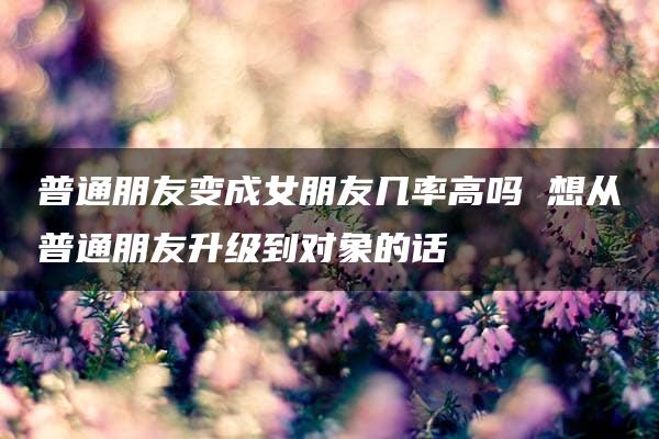 普通朋友变成女朋友几率高吗 想从普通朋友升级到对象的话