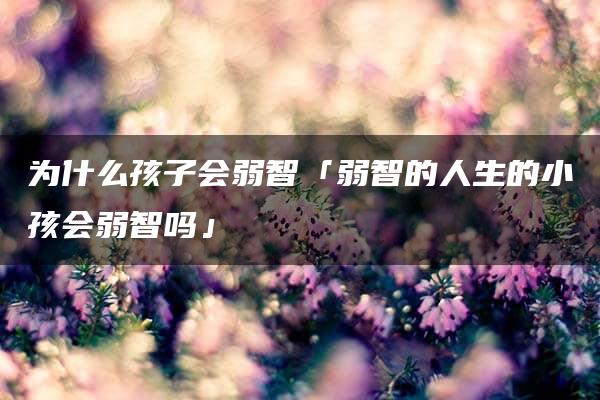 为什么孩子会弱智「弱智的人生的小孩会弱智吗」